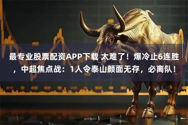 最专业股票配资APP下载 太难了！爆冷止6连胜，中超焦点战：1人令泰山颜面无存，必离队！