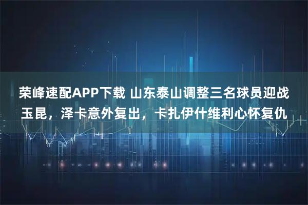 荣峰速配APP下载 山东泰山调整三名球员迎战玉昆，泽卡意外复出，卡扎伊什维利心怀复仇