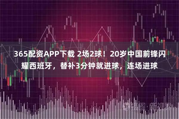 365配资APP下载 2场2球！20岁中国前锋闪耀西班牙，替补3分钟就进球，连场进球