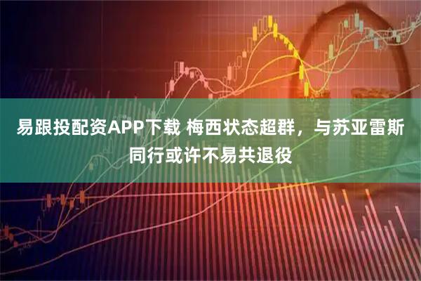 易跟投配资APP下载 梅西状态超群，与苏亚雷斯同行或许不易共退役