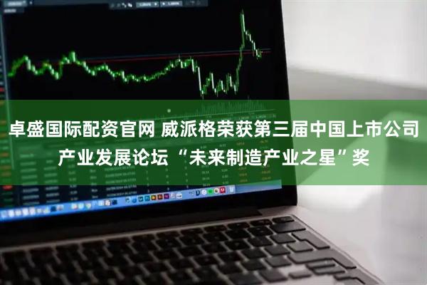 卓盛国际配资官网 威派格荣获第三届中国上市公司产业发展论坛 “未来制造产业之星”奖