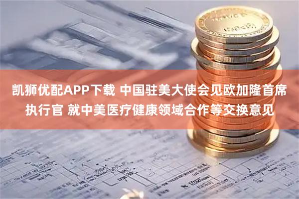 凯狮优配APP下载 中国驻美大使会见欧加隆首席执行官 就中美医疗健康领域合作等交换意见