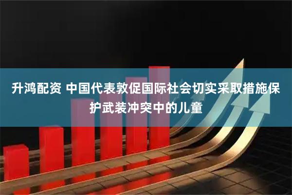 升鸿配资 中国代表敦促国际社会切实采取措施保护武装冲突中的儿童
