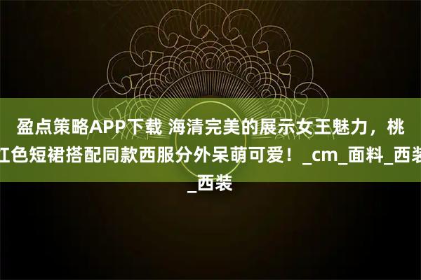 盈点策略APP下载 海清完美的展示女王魅力，桃红色短裙搭配同款西服分外呆萌可爱！_cm_面料_西装