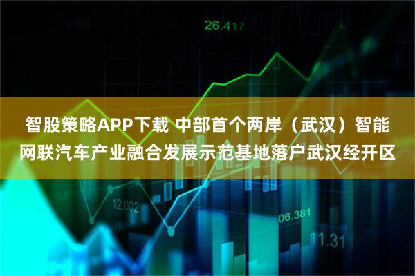 智股策略APP下载 中部首个两岸(武汉)智能网联汽车产业融合发展示范基地落户武汉经开区