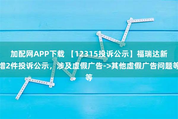 加配网APP下载 【12315投诉公示】福瑞达新增2件投诉公示,涉及虚假广告->其他虚假广告问题等