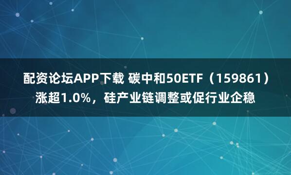 配资论坛APP下载 碳中和50ETF(159861)涨超1.0%,硅产业链调整或促行业企稳