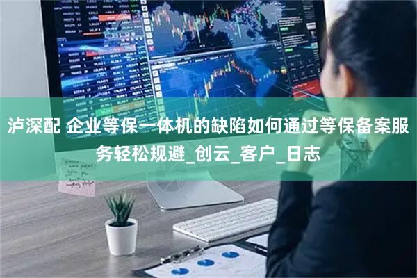 泸深配 企业等保一体机的缺陷如何通过等保备案服务轻松规避_创云_客户_日志