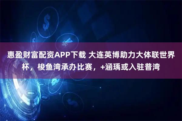 惠盈财富配资APP下载 大连英博助力大体联世界杯，梭鱼湾承办比赛，+涵瑀或入驻普湾