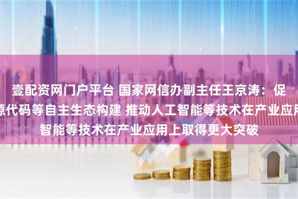 壹配资网门户平台 国家网信办副主任王京涛：促进软件生态、开源代码等自主生态构建 推动人工智能等技术在产业应用上取得更大突破