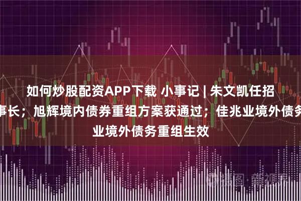 如何炒股配资APP下载 小事记 | 朱文凯任招商蛇口董事长；旭辉境内债券重组方案获通过；佳兆业境外债务重组生效