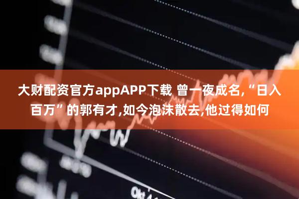 大财配资官方appAPP下载 曾一夜成名,“日入百万”的郭有才,如今泡沫散去,他过得如何