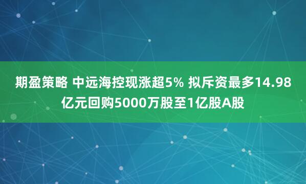 期盈策略 中远海控现涨超5% 拟斥资最多14.98亿元回购5000万股至1亿股A股