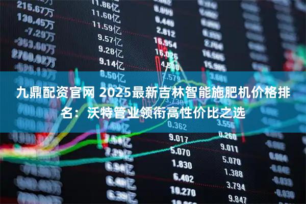 九鼎配资官网 2025最新吉林智能施肥机价格排名：沃特管业领衔高性价比之选