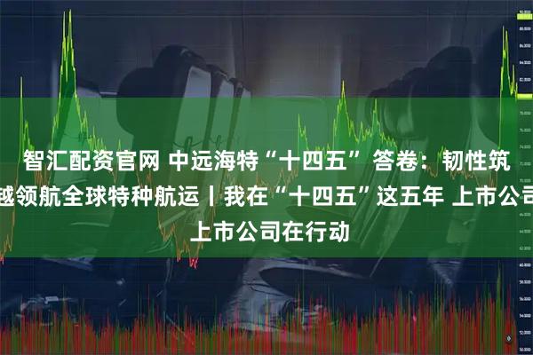 智汇配资官网 中远海特“十四五” 答卷：韧性筑基，跨越领航全球特种航运丨我在“十四五”这五年 上市公司在行动