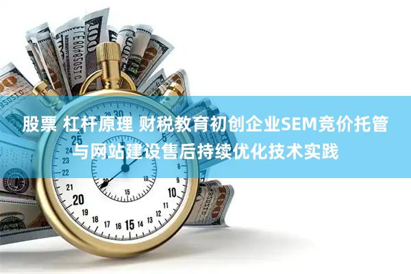 股票 杠杆原理 财税教育初创企业SEM竞价托管与网站建设售后持续优化技术实践