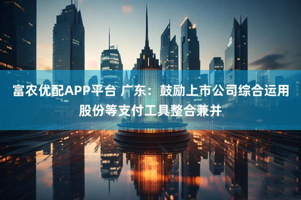 富农优配APP平台 广东：鼓励上市公司综合运用股份等支付工具整合兼并