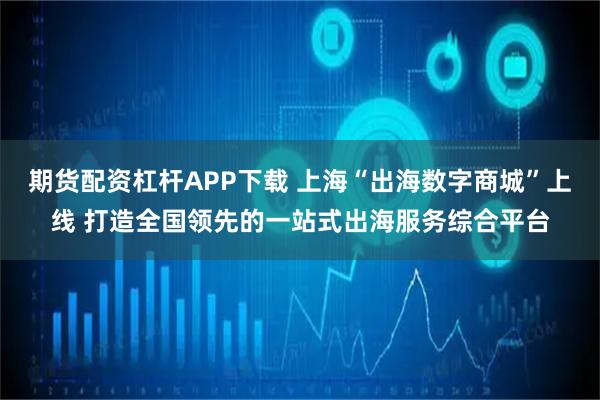 期货配资杠杆APP下载 上海“出海数字商城”上线 打造全国领先的一站式出海服务综合平台