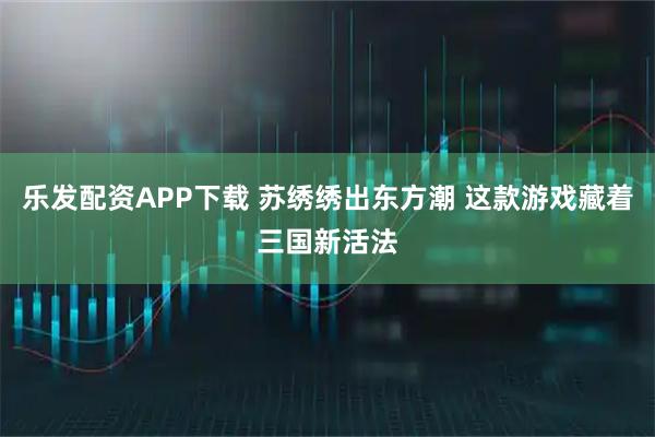 乐发配资APP下载 苏绣绣出东方潮 这款游戏藏着三国新活法