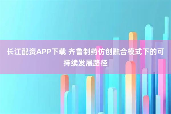 长江配资APP下载 齐鲁制药仿创融合模式下的可持续发展路径