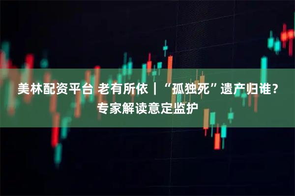 美林配资平台 老有所依｜“孤独死”遗产归谁？专家解读意定监护