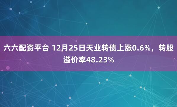 六六配资平台 12月25日天业转债上涨0.6%，转股溢价率48.23%