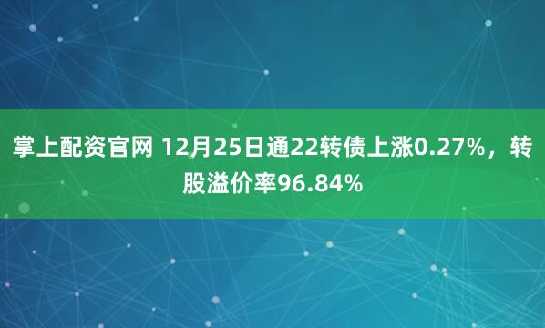 掌上配资官网 12月25日通22转债上涨0.27%，转股溢价率96.84%