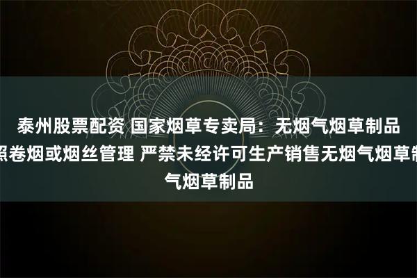 泰州股票配资 国家烟草专卖局：无烟气烟草制品按照卷烟或烟丝管理 严禁未经许可生产销售无烟气烟草制品