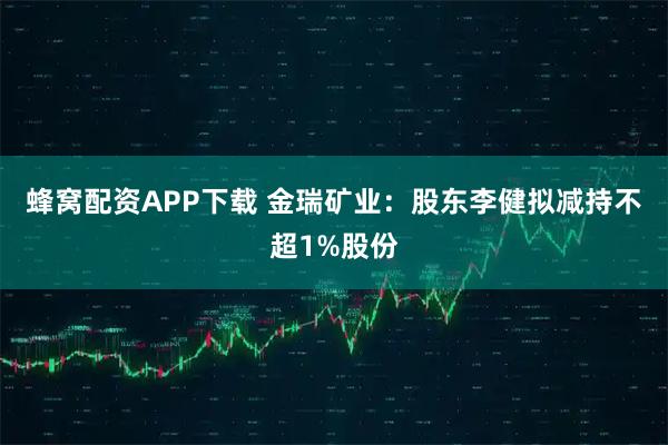 蜂窝配资APP下载 金瑞矿业：股东李健拟减持不超1%股份