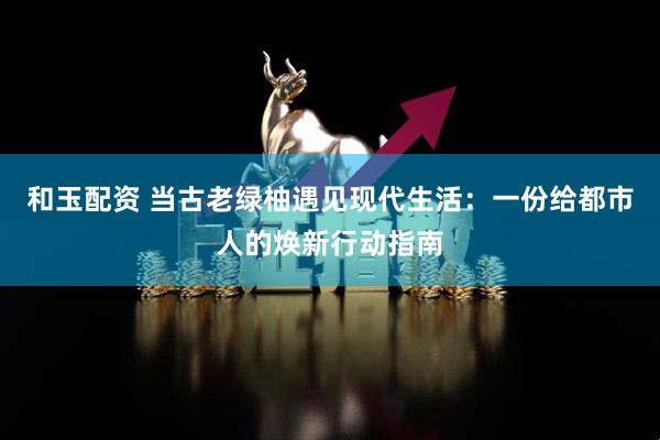 和玉配资 当古老绿柚遇见现代生活：一份给都市人的焕新行动指南