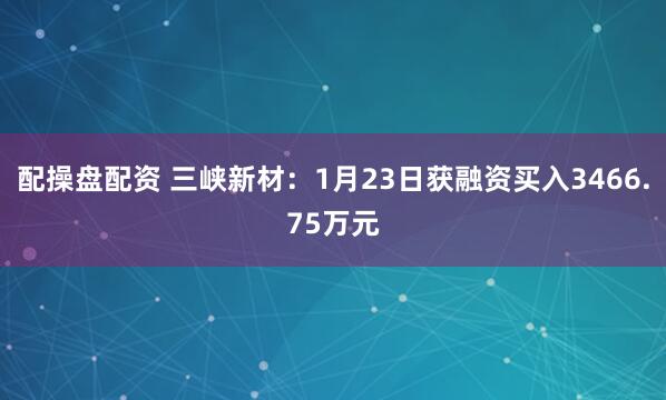 配操盘配资 三峡新材：1月23日获融资买入3466.75万元