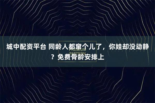 城中配资平台 同龄人都窜个儿了，你娃却没动静？免费骨龄安排上