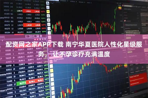 配资网之家APP下载 南宁华夏医院人性化星级服务， 让不孕诊疗充满温度