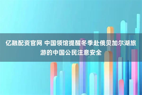 亿融配资官网 中国领馆提醒冬季赴俄贝加尔湖旅游的中国公民注意安全