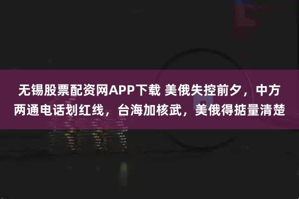 无锡股票配资网APP下载 美俄失控前夕，中方两通电话划红线，台海加核武，美俄得掂量清楚