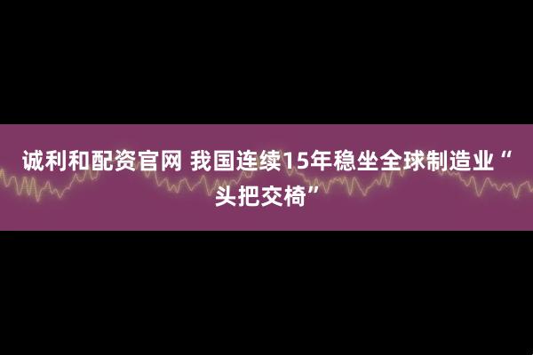 诚利和配资官网 我国连续15年稳坐全球制造业“头把交椅”