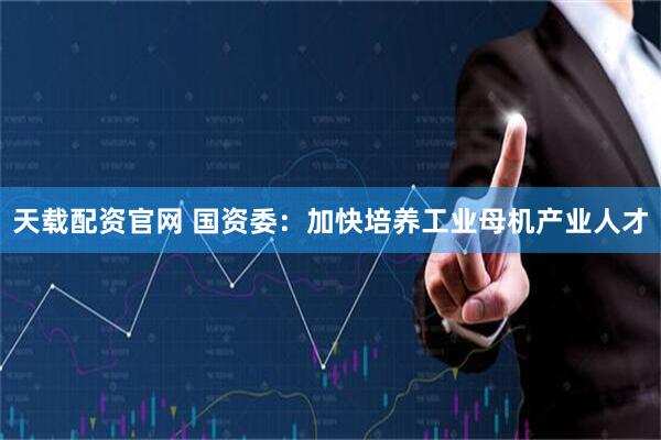 天载配资官网 国资委：加快培养工业母机产业人才