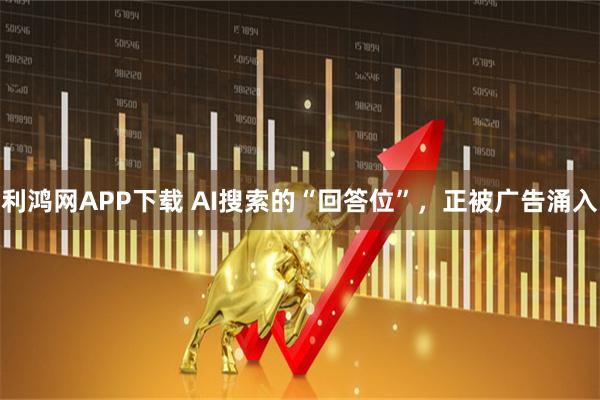 利鸿网APP下载 AI搜索的“回答位”，正被广告涌入