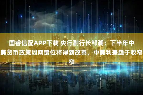 国睿信配APP下载 央行副行长邹澜：下半年中美货币政策周期错位将得到改善，中美利差趋于收窄