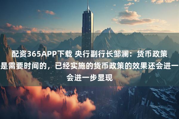 配资365APP下载 央行副行长邹澜:货币政策的传导是需要时间的,已经实施的货币政策的效果还会进一步显现