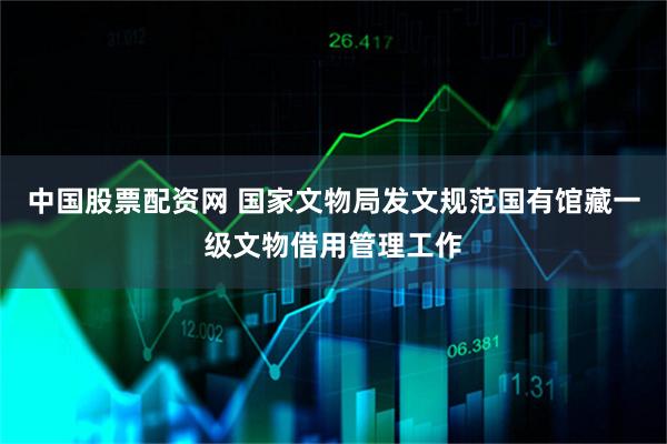 中国股票配资网 国家文物局发文规范国有馆藏一级文物借用管理工作