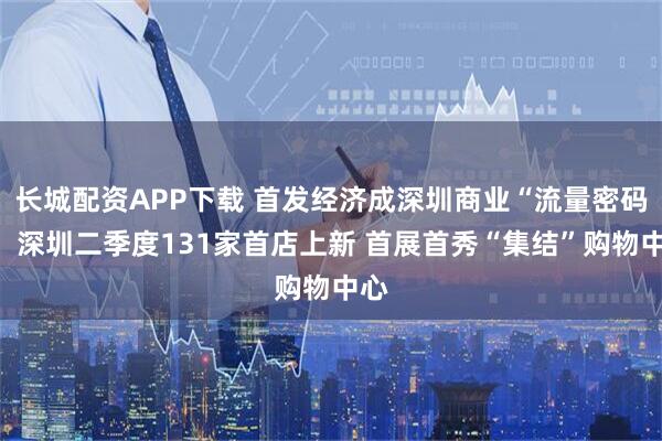 长城配资APP下载 首发经济成深圳商业“流量密码”！深圳二季度131家首店上新 首展首秀“集结”购物中心