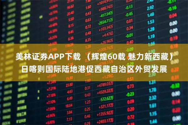 美林证券APP下载 （辉煌60载 魅力新西藏）日喀则国际陆地港促西藏自治区外贸发展