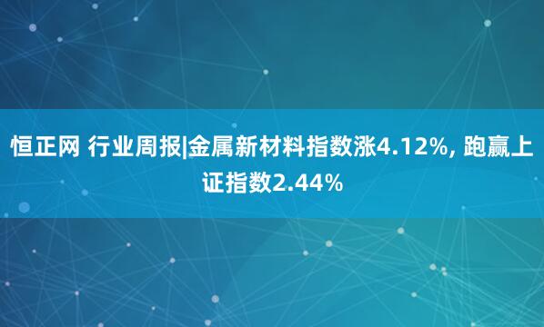 恒正网 行业周报|金属新材料指数涨4.12%, 跑赢上证指数2.44%