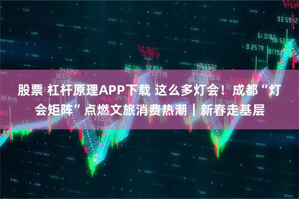 股票 杠杆原理APP下载 这么多灯会！成都“灯会矩阵”点燃文旅消费热潮｜新春走基层