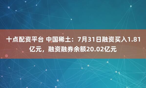 十点配资平台 中国稀土:7月31日融资买入1.81亿元,融资融券余额20.02亿元