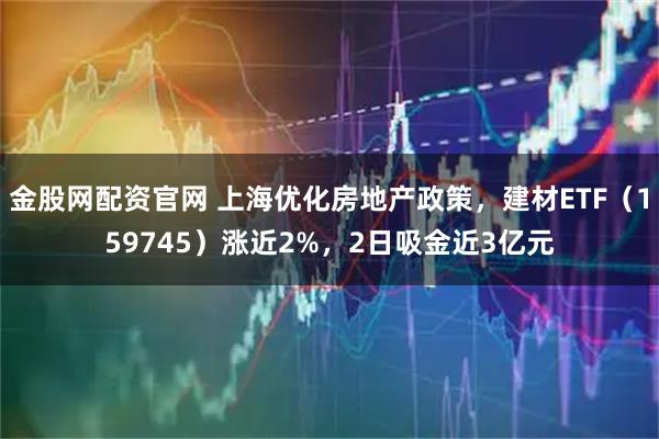 金股网配资官网 上海优化房地产政策，建材ETF（159745）涨近2%，2日吸金近3亿元