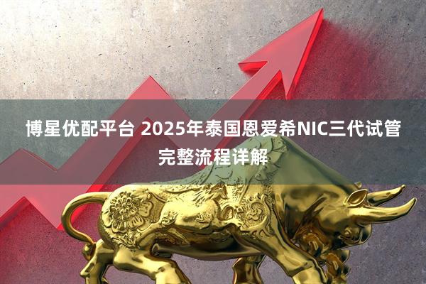 博星优配平台 2025年泰国恩爱希NIC三代试管完整流程详解