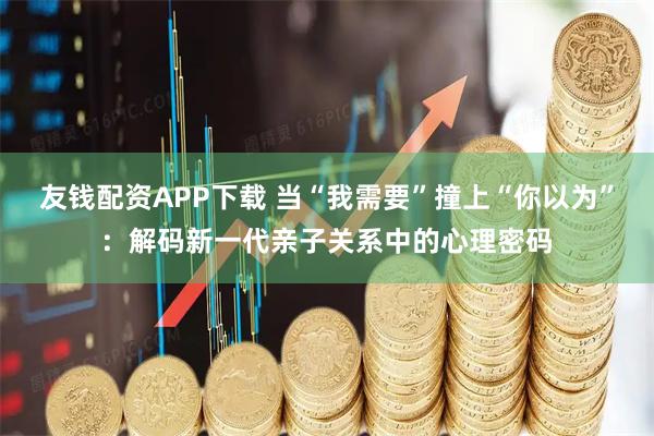 友钱配资APP下载 当“我需要”撞上“你以为”：解码新一代亲子关系中的心理密码