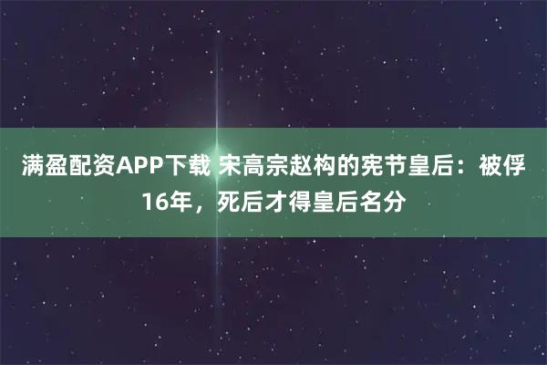满盈配资APP下载 宋高宗赵构的宪节皇后:被俘16年,死后才得皇后名分